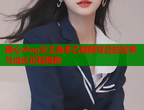 糖心vlog女主角多乙破解背后的故事与成长历程揭秘  第1张
