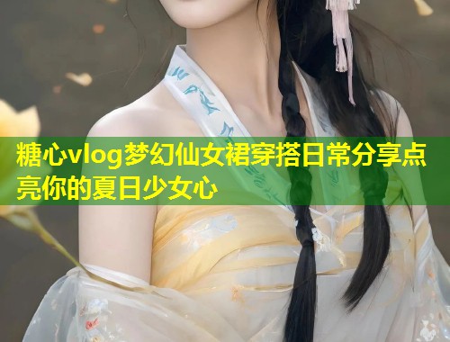 糖心vlog梦幻仙女裙穿搭日常分享点亮你的夏日少女心  第1张