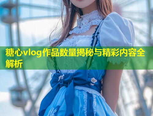 糖心vlog作品数量揭秘与精彩内容全解析  第1张