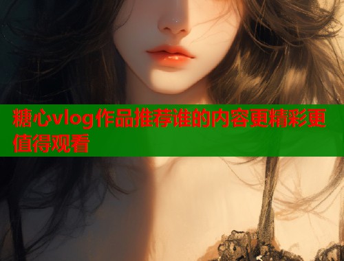 糖心vlog作品推荐谁的内容更精彩更值得观看  第1张