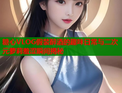 糖心VLOG假装醉酒的趣味日常与二次元萝莉羞涩瞬间揭秘  第1张